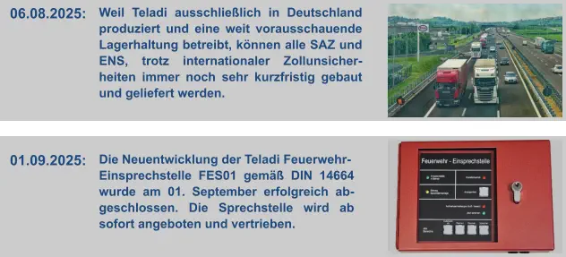 06.08.2025:  Weil Teladi ausschließlich in Deutschland produziert und eine weit vorausschauende Lagerhaltung betreibt, können alle SAZ und ENS, trotz internationaler Zollunsicher-heiten immer noch sehr kurzfristig gebaut und geliefert werden. 01.09.2025:  Die Neuentwicklung der Teladi Feuerwehr- Einsprechstelle FES01 gemäß DIN 14664 wurde am 01. September erfolgreich ab-geschlossen. Die Sprechstelle wird ab sofort angeboten und vertrieben.